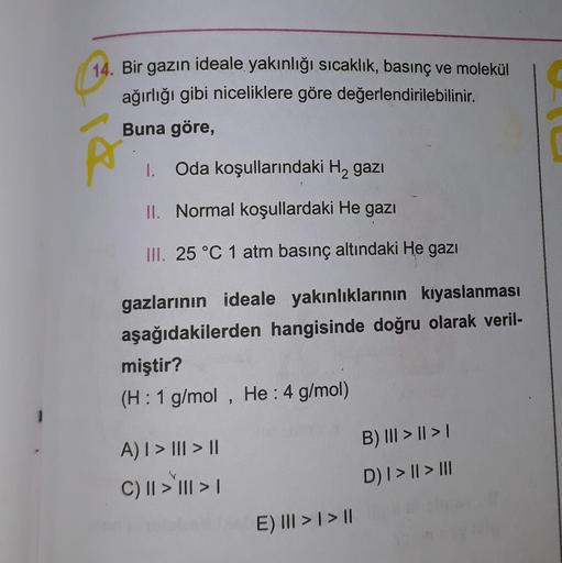 14. Bir gazın ideale yakınlığı sıcaklık, basınç ve molekül
ağırlığı gibi niceliklere göre değerlendirilebilinir.
Buna göre,
1. Oda koşullarındaki Hą gazı
II. Normal koşullardaki He gazı
III. 25 °C 1 atm basınç altındaki He gazı
gazlarının ideale yakınlıkla