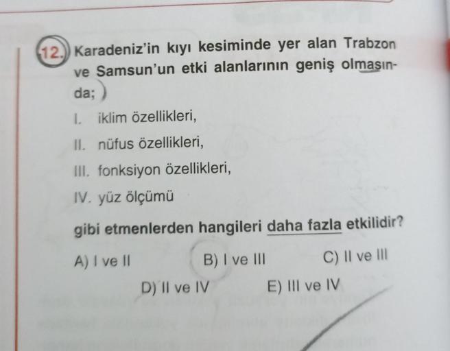 12.) Karadeniz'in kıyı kesiminde yer alan Trabzon
ve Samsun'un etki alanlarının geniş olmasın-
da;)
;
1. iklim özellikleri,
II. nüfus özellikleri,
III. fonksiyon özellikleri,
IV. yüz ölçümü
gibi etmenlerden hangileri daha fazla etkilidir?
A) I ve II
B) I v