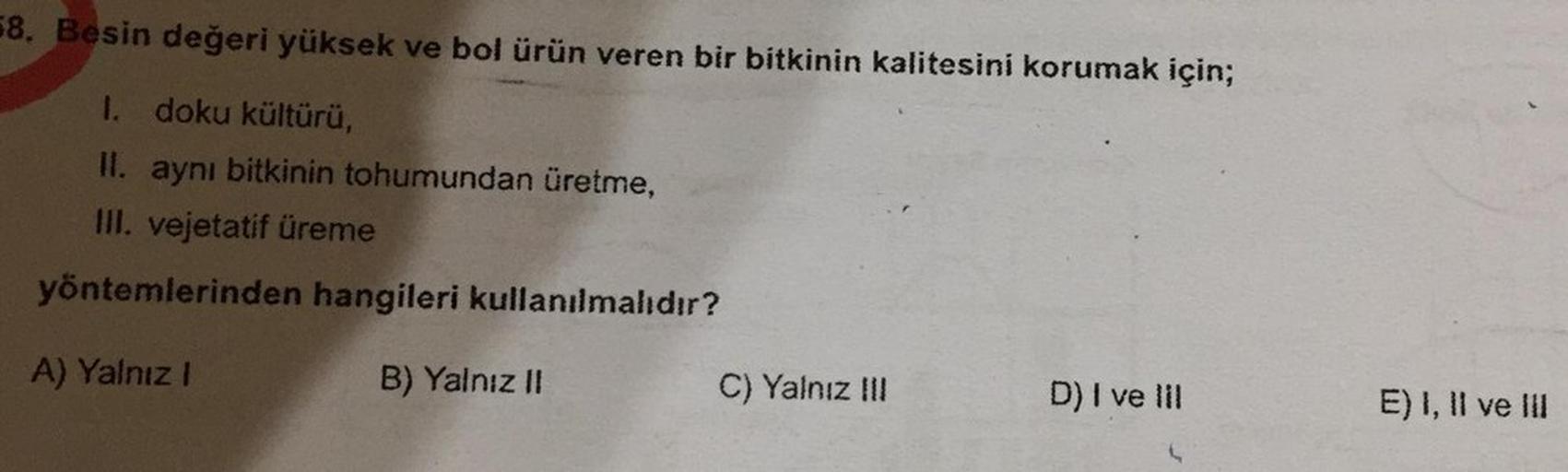 58. Besin değeri yüksek ve bol ürün veren bir bitkinin kalitesini korumak için;
1. doku kültürü,
Il. aynı bitkinin tohumundan üretme,
III. vejetatif üreme
yöntemlerinden hangileri kullanılmalıdır?
A) Yalnız!
B) Yalnız II
C) Yalnız III
D) I ve III
E) I, II 