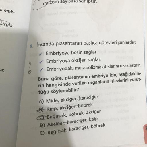 mozom sayısına sahiptir.
$ emb-
strula
a;
9. İnsanda plasentanın başlıca görevleri şunlardır:
✓ Embriyoya besin sağlar.
✓ Embriyoya oksijen sağlar.
Embriyodaki metabolizma atıklarını uzaklaştırır.
Buna göre, plasentanın embriyo için, aşağıdakile-
rin hangi