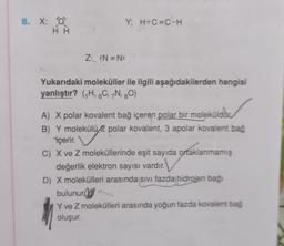 8. X: 0
HH
Y: H-C=C-H
Z: :N=N:
Yukarıdaki moleküller ile ilgili aşağıdakilerden hangisi
yanlıştır? (H, 6C, 7N, 20)
A) X polar kovalent bağ içeren polar bir molekülddio
B) Y molekülü
2 polar kovalent, 3 apolar kovalent bag
içerir.
C) X ve Z moleküllerinde eşit sayıda ortaklanmamış
değerlik elektron sayısı vardır.
D) X molekülleri arasında sivi fazda hidrojen bağı
bulunur
Y ve Z molekülleri arasında yoğun fazda kovalent bag
oluşur.
