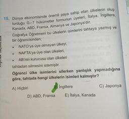 15. Dünya ekonomisinde önemli paya sahip olan ülkelerin oluş-
turduğu G-7 hükümetler formunun üyeleri; Italya, Ingiltere,
Kanada, ABD, Fransa, Almanya ve Japonya'dır.
Coğrafya Öğretmeni bu ülkelerin isimlerini tahtaya yazmış ve
bir öğrencisinden;
NATO'ya ü