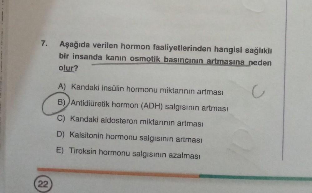 7.
Aşağıda verilen hormon faaliyetlerinden hangisi sağlıklı
bir insanda kanın osmotik basıncının artmasına neden
olur?
A) Kandaki insülin hormonu miktarının artması
C
B) Antidiüretik hormon (ADH) salgısının artması
C) Kandaki aldosteron miktarının artması