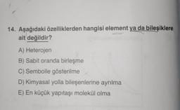 14. Aşağıdaki özelliklerden hangisi element ya da bileşiklere
ait değildir?
A) Heterojen
B) Sabit oranda birleşme
C) Sembolle gösterilme
D) Kimyasal yolla bileşenlerine ayrılma
E) En küçük yapıtaşi molekül olma
