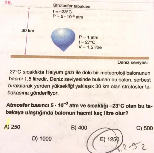 16.
Strotosfer tabakası
t= -23°C
P = 5 . 10-3 atm
30 km
P = 1 atm
t = 27°C
V = 1,5 litre
Deniz seviyesi
27°C sıcaklıkta Helyum gazı ile dolu bir meteoroloji balonunun
hacmi 1,5 litredir. Deniz seviyesinde bulunan bu balon, serbest
bırakılarak yerden yüksek