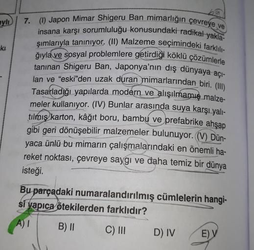 Byl
kt
7. (1) Japon Mimar Shigeru Ban mimarlığın çevreye ve
insana karşı sorumluluğu konusundaki radikal yakla-
şımlarıyla taniniyor. (II) Malzeme seçimindeki farklı
ğıyla ve sosyal problemlere getirdiği köklü çözümlerle
tanınan Shigeru Ban, Japonya'nın dı