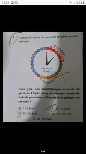 22:35
Puteill %43
1.
Aşağıda bir kadına ait menstrual döngünün evreleri
verilmiştir.
Menstruasyon
Menstrual
döngü
000000000
Ovulasyon
Buna göre, son menstrürasyon evresinin ilk
gününün 1 Eylül olduğunu söyleyen hamile bir
kadinda yumurtanın döllendiği tari