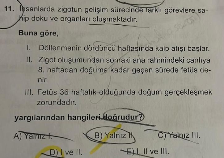 11. insanlarda zigotun gelişim sürecinde farklı görevlere sa-
hip doku ve organları oluşmaktadır.
Buna göre,
1. Döllenmenin dördüncü haftasında kalp atışı başlar.
II. Zigot oluşumundan sonraki ana rahmindeki canlıya
8. haftadan doğuma kadar geçen sürede fe