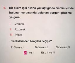 2. Bir cisim işık hızına yaklaştığında cismin içinde
bulunan ve dışarıda bulunan durgun gözlemci-
ye göre,
1.
Zaman
II. Uzunluk
III. Kütle
niceliklerinden hangileri değişir?
A) Yalnız!
B) Yalnız II
C) Yalnız III
D) I ve II
E) I, II ve III