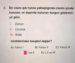 2. Bir cisim işık hızına yaklaştığında cismin içinde
bulunan ve dışarıda bulunan durgun gözlemci-
ye göre,
1.
Zaman
II. Uzunluk
III. Kütle
niceliklerinden hangileri değişir?
A) Yalnız!
B) Yalnız II
C) Yalnız III
D) I ve II
E) I, II ve III
