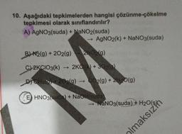 10. Aşağıdaki tepkimelerden hangisi çözünme-çökelme
tepkimesi olarak sınıflandırılır?
A) AgNO3(suda) + NaNO2(suda)
- AgNO2(k) + NaNO3(suda)
B) N2(g) + 2O2(g) 2NO2(g)
C)2KCIO3(k) 2KCI(K) + 302(9)
+
DICHO +202(g) → CO2(g) + 2H2O(g)
E) HNO3(suda) + NaOH(suda)
→ NaNO3(suda) +
aksız
