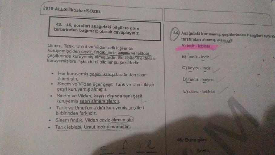 2018-ALES-İlkbahar/SÖZEL
43. - 46. soruları aşağıdaki bilgilere göre
birbirinden bağımsız olarak cevaplayınız.
44. Aşağıdaki kuruyemiş çeşitlerinden hangileri ayni ki
tarafından alınmış olamaz?
A) incir - leblebi
Sinem, Tarık, Umut ve Vildan adli kişiler b