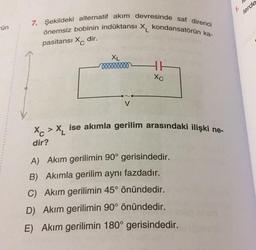 lerde
7. Şekildeki alternatif akım devresinde saf direnci
önemsiz bobinin indüktansi X, kondansatörün ka-
ün
pasitansi Xc dir.
XL
000000000
HH
Xc
V
Xc > X, ise akımla gerilim arasındaki ilişki ne-
dir?
A) Akım gerilimin 90° gerisindedir.
B) Akımla gerilim aynı fazdadır.
C) Akım gerilimin 45° önündedir.
D) Akım gerilimin 90° önündedir.
E) Akım gerilimin 180° gerisindedir.
