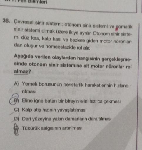 36. Çevresel sinir sistemi; otonom sinir sistemi ve somatik
sinir sistemi olmak üzere ikiye ayrılır. Otonom sinir siste
mi düz kas, kalp kası ve bezlere giden motor nöronlar
dan oluşur ve homeostazide rol alır.
Aşağıda verilen olaylardan hangisinin gerçekl