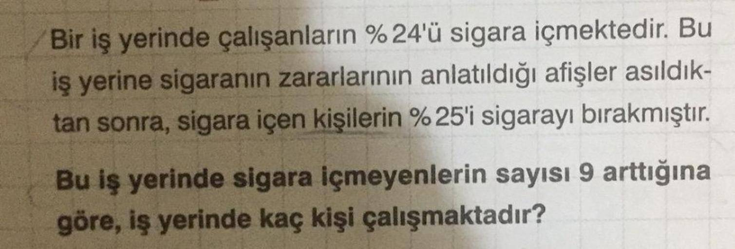 Bir iş yerinde çalışanların % 24'ü sigara içmektedir. Bu
iş yerine sigaranın zararlarının anlatıldığı afişler asıldık-
tan sonra, sigara içen kişilerin %25'i sigarayı bırakmıştır.
Bu iş yerinde sigara içmeyenlerin sayısı 9 arttığına
göre, iş yerinde kaç ki