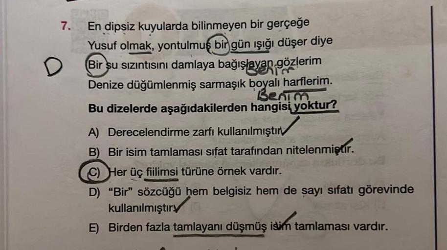 7.
En dipsiz kuyularda bilinmeyen bir gerçeğe
Yusuf olmak, yontulmuş bir gün işığı düşer diye
Bir su sızıntısını damlaya bağışlayan gözlerim
Denize düğümlenmiş sarmaşık boyalı harflerim.
Benim.
Bu dizelerde aşağıdakilerden hangisi yoktur?
A) Derecelendirme