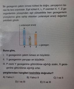 Bir gezegenin çekim ivmesi kütlesi ile doğru, yarıçapının ka-
resi ile ters orantılıdır. Eşit kütleli K, L, P cisimleri X, Y, Z ge-
zegenlerinin yüzeyinden eşit yükseklikte iken gezegenlerin
yüzeylerine göre sahip oldukları potansiyel enerji değerleri
şekildeki gibidir.
potansiyel enerji
K
P
gezegen
XY
Z
Buna göre,
I. X gezegeninin çekim ivmesi en büyüktür.
II. Y gezegeninin yarıçapı en büyüktür.
III. P cismi Y gez ne götürülürse ağırlığı azalır, X geze-
genine götürülürse ağırlığı artar.
yargılarından hangileri kesinlikle doğrudur?
A) Yalnız i
B) Yalnız II
C) I ve 11
D) I ve III
E) II ve III