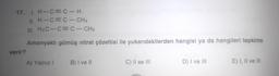 17. I. H-C=C-H
II. H-C=C-CH3
III. H3 C-C=C-CH3
Amonyaklı gümüş nitrat çözeltisi ile yukarıdakilerden hangisi ya da hangileri tepkime
verir?
A) Yalnız I
B) I ve II
C) II ve III
D) I ve III
E) I, II ve III
