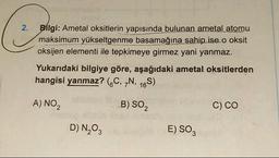 2.
Bilgi: Ametal oksitlerin yapısında bulunan ametal atomu
maksimum yükseltgenme basamağına sahip ise.o oksit
oksijen elementi ile tepkimeye girmez yani yanmaz.
Yukarıdaki bilgiye göre, aşağıdaki ametal oksitlerden
hangisi yanmaz? (C, 7N, 16S)
A) NO ₂2
B) SO₂
C) CO
D) N₂O3
E) SO3