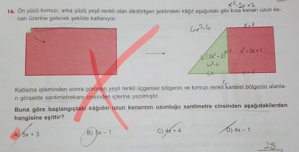 x²-2x +2
16. Ön yüzü kırmızı, arka yüzü yeşil renkli olan dikdörtgen şeklindeki kâğıt aşağıdaki gibi kısa kenarı uzun ke-
narı üzerine gelecek şekilde katlanıyor.
4x2-4
X-1
x² - 2x + 1
A. (2x²-2X H
Katlama işleminden sonra görünen yeşil renkli üçgensel böl