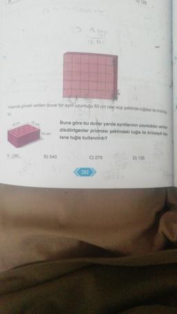 15.009
15.12.0
Yukarıda görseli verilen duvar bir ayrıt uzunluğu 60 cm olan küp şeklinde tuğlalar ile örülmüş
tür.
15 cm
40 cm
Buna göre bu duvar yanda ayrıtlarının uzunlukları verilen
dikdörtgenler prizması şeklindeki tuğla ile örülseydi kaç
tane tuğla kullanılırdı?
C) 270
D) 135
A) 1080
10 cm
B) 540
282