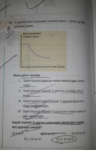 18. X gazının birim hacimdeki molekül sayısı-zaman grafiği
şekildeki gibidir.
B
2
Birim hacimdeki
molekül sayısı
Zaman
t
Buna göre t anında,
ENERGNOTATS
1.
Sabit hacimli kapta bir miktar daha X gazı eklen-
miştir.
II. Sabit basingl kaptaki X gazının sıcakl