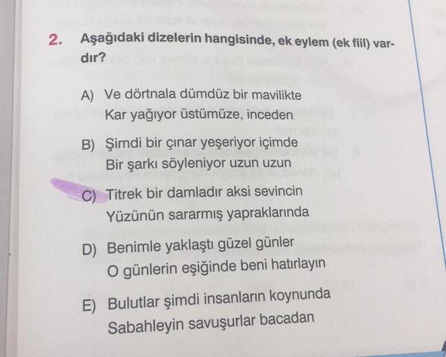 2. Aşağıdaki dizelerin hangisinde, ek eylem (ek fiil) var-
dır?
A) Ve dörtnala dümdüz bir mavilikte
Kar yağıyor üstümüze, inceden
B) Şimdi bir çınar yeşeriyor içimde
Bir şarkı söyleniyor uzun uzun
C) Titrek bir damladır aksi sevincin
Yüzünün sararmış yapra
