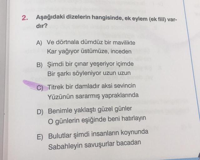 2. Aşağıdaki dizelerin hangisinde, ek eylem (ek fiil) var-
dır?
A) Ve dörtnala dümdüz bir mavilikte
Kar yağıyor üstümüze, inceden
B) Şimdi bir çınar yeşeriyor içimde
Bir şarkı söyleniyor uzun uzun
C) Titrek bir damladır aksi sevincin
Yüzünün sararmış yapra