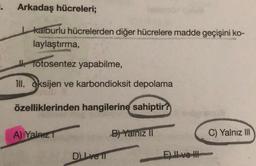 . Arkadaş hücreleri;
kalburlu hücrelerden diğer hücrelere madde geçişini ko-
laylaştırma,
fotosentez yapabilme,
111. oksijen ve karbondioksit depolama
özelliklerinden hangilerine sahiptir?
A) Yalnız T
B) Yalnız II
C) Yalnız III
Dve l
E) ve H