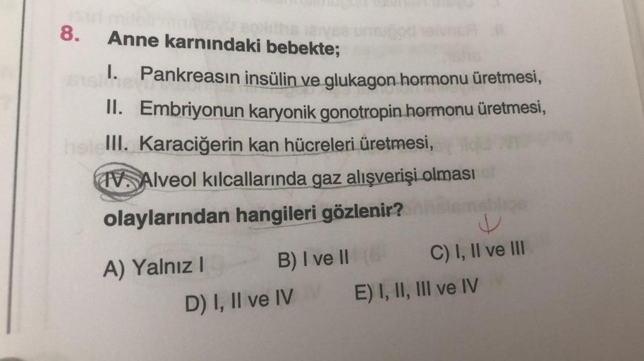 8.
Anne karnındaki bebekte;
I.
Pankreasın insülin ve glukagon hormonu üretmesi,
II. Embriyonun karyonik gonotropin hormonu üretmesi,
helelll. Karaciğerin kan hücreleri üretmesi,
IV. Alveol kılcallarında gaz alışverişi olması
olaylarından hangileri gözlenir