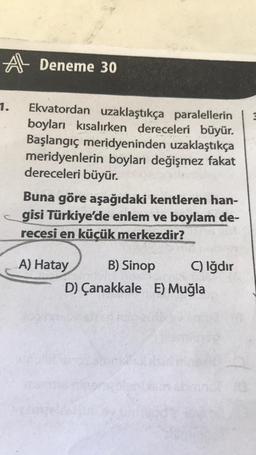 A Deneme 30
1.
Ekvatordan uzaklaştıkça paralellerin
boyları kısalırken dereceleri büyür.
Başlangıç meridyeninden uzaklaştıkça
meridyenlerin boyları değişmez fakat
dereceleri büyür.
Buna göre aşağıdaki kentleren han-
gisi Türkiye'de enlem ve boylam de-
recesi en küçük merkezdir?
A) Hatay
B) Sinop
C) Iğdır
D) Çanakkale E) Muğla