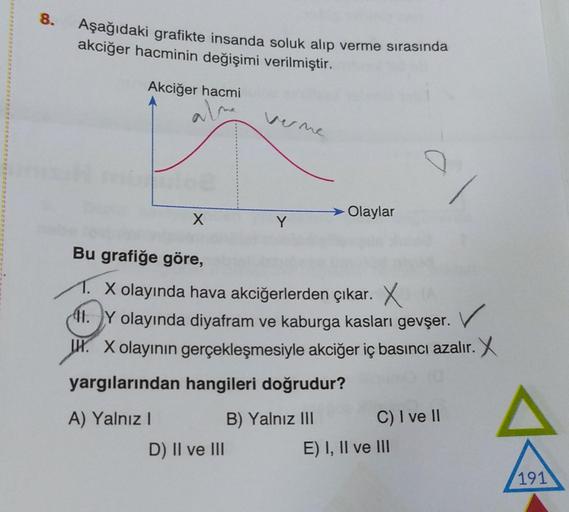 8.
Aşağıdaki grafikte insanda soluk alıp verme sırasında
akciğer hacminin değişimi verilmiştir.
Akciğer hacmi
alme
verme
loe
Olaylar
X
Y
Bu grafiğe göre,
1. X olayında hava akciğerlerden çıkar. X
11. Y olayında diyafram ve kaburga kasları gevşer. V
H. X ol