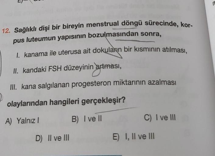 T
12. Sağlıklı dişi bir bireyin menstrual döngü sürecinde, kor-
pus luteumun yapısının bozulmasından sonra,
I. kanama ile uterusa ait dokuların bir kısmının atılması,
II. kandaki FSH düzeyinin artması,
III. kana salgılanan progesteron miktarının azalması
2