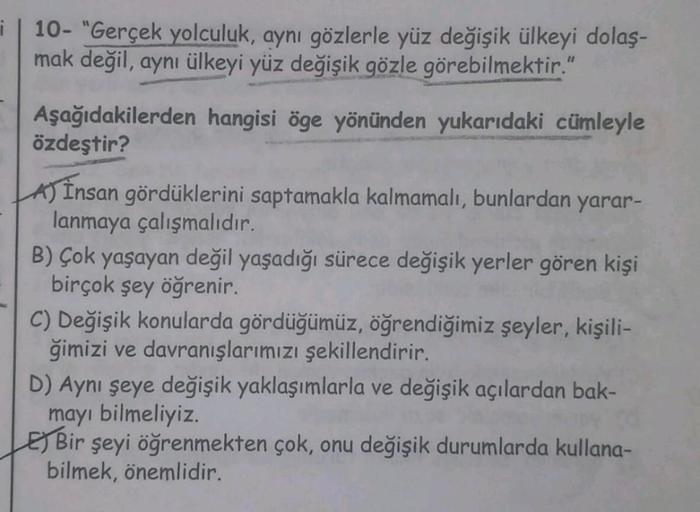 i
| 10- "Gerçek yolculuk, aynı gözlerle yüz değişik ülkeyi dolaş-
mak değil, aynı ülkeyi yüz değişik gözle görebilmektir."
Aşağıdakilerden hangisi öge yönünden yukarıdaki cümleyle
özdeştir?
A) Insan gördüklerini saptamakla kalmamalı, bunlardan yarar-
lanma