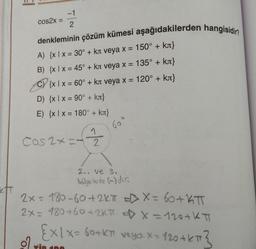 -1
cos2x:
2
denkleminin çözüm kümesi aşağıdakilerden hangisidir?
A) {x|x = 30° + kл veya x = 150° + kл}
B) {x|x = 45° + kл veya x = 135° + kл}
C) {x 1 x = 60° + kл veya x = 120° + kл}
D) {x 1 x = 90° + kr}
E) {xlx = 180° + kл}
60°
1
Cos 2x=2
2. ve 3.
bölgelerde (-) dic
2x =
180-60+2KT = X = 60+ KT
2x = 180+60+2Kπ => X = 120+KT
Ex/x= 60+kπ veya x = 120+ kπ 3
X=
rin 100
ett
=