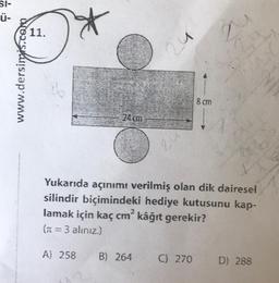 51-
Ü-
www.dersimis.com
11.
qu
8 cm
24
24
24 cm
Yukarıda açınımı verilmiş olan dik dairesel
silindir biçimindeki hediye kutusunu kap-
lamak için kaç cm² kâğıt gerekir?
(n = 3 alınız.)
A) 258
B) 264
C) 270
D) 288