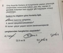 2.
Orta Asya'da Hunlara ait kurganlarda yapılan arkeolojik
araştırmalar sonucunda kalkan, zırh, kılıç, mızrak ve
gündelik kullanılan bazı eşyalar gibi buluntular ortaya
çıkarılmıştır.
Sadece bu bilgilere göre Hunlarla ilgili,
ahiret inancına sahiptirler,
I