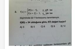 5
[2f(x - 1),
x çift ise
f(x+2)-1, x tek ise
biçiminde bir f fonksiyonu tanımlanıyor.
f(30) = 34 olduğuna göre, f(7) değeri kaçtır?
A) 3
B) 5
C) 6
D) 9
E) 12
fl.d
fositliğini sağlayan fonksiyonlara çift
2. f(x) =