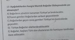 13- Aşağıdakilerden hangisi Montrö Boğazlar Sözleşmesinde yer
almamıştır?
A) Boğazların yönetimi tamamen Türkiye'ye bırakılacaktır.
B)Ticaret gemileri Boğazlardan serbest geçeceklerdir
C) Boğazlardan geçen savaş gemileri Türkiye'nin kontrolünde
geçecektir.
D) Türkiye Boğazları silahlandırabilecektir
E) Boğazlar, başkanı Türk olan uluslararası bir komisyon tarafından
Idare edilecektir.
dlaması