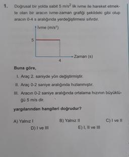 1.
Doğrusal bir yolda sabit 5 m/s2 lik ivme ile hareket etmek-
te olan bir aracın ivme-zaman grafiği şekildeki gibi olup
aracın 0-4 s aralığında yerdeğiştirmesi sıfırdır.
Ivme (m/s²)
→ Zaman (s)
5
4
Buna göre,
I. Araç 2. saniyde yön değiştirmiştir.
II. Araç 0-2 saniye aralığında hızlanmıştır.
III. Aracın 0-2 saniye aralığında ortalama hızının büyüklü-
ğü 5 m/s dir.
yargılarından hangileri doğrudur?
A) Yalnız I
B) Yalnız II
C) I ve II
D) I ve III
E) I, II ve III