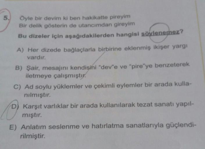 Öyle bir devim ki ben hakikatte pireyim
Bir delik gösterin de utancımdan gireyim
Bu dizeler için aşağıdakilerden hangisi söylenemez?
A) Her dizede bağlaçlarla birbirine eklenmiş ikişer yargı
vardır.
B) Şair, mesajını kendisini "dev"e ve "pire"ye benzeterek