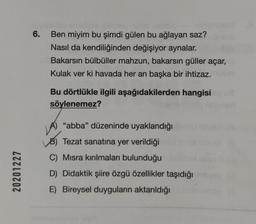 20201227
6.
Ben miyim bu şimdi gülen bu ağlayan saz?
Nasıl da kendiliğinden değişiyor aynalar.
Bakarsın bülbüller mahzun, bakarsın güller açar,
Kulak ver ki havada her an başka bir ihtizaz.
Bu dörtlükle ilgili aşağıdakilerden hangisi
söylenemez?
"abba" düzeninde uyaklandığı
LAJ
B) Tezat sanatına yer verildiği
C) Misra kırılmaları bulunduğu
D)
Didaktik şiire özgü özellikler taşıdığı
E) Bireysel duyguların aktarıldığı