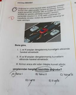 TYT/Fen Bilimleri
Doğrusal bir yolda hareket eden araçlardan ortadaki
kırmızı olan sabit süratle hareket etmektedir. Kırmızı
aracın sensörleri arkadaki (M) ve öndeki (K) aracının
tehlikeli bir şekilde yaklaştığı sinyalini verirken,
yanlardaki araçların (L ve N) sabit uzaklıktaki bir
mesafede olmaları nedeni ile sensörler herhangi bir
uyarı vermiyor.
N
Buna göre,
1. L ve N araçları dengelenmiş kuvvetlerin etkisinde
hareket etmektedir.
II. K ve M araçları dengelenmemiş kuvvetlerin
etkisinde hareket etmektedir.
III. Kırmızı araca etki eden bileşke kuvvet sıfırdır.
yargılarından hangileri kesinlikle doğrudur?
A) Yalnız I
B) Yalnız II
D) I velll
E) Il vel
II
P
C) Yalnız III
6