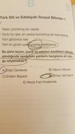 B
Türk Dili ve Edebiyatı-Sosyal Bilimler-1
✓
Telleri çözülmüş bir cadde
Oydu bu işte; en yerine konulmuş bir kahverengi
Yani gözümün teki
Yani en güzel uyan anahtar deliklerine
Bu şiirin biçim, içerik ve anlatım özellikleri dikkate
alındığında aşağıdaki şairlerin hangisine ait oldu-
ğu söylenebilir?
A) Edip Cansever
B) Nâzım Hikmet
C) Erdem Bayazıt
Orhan Veli Kanık
E) Necip Fazıl Kısakürek