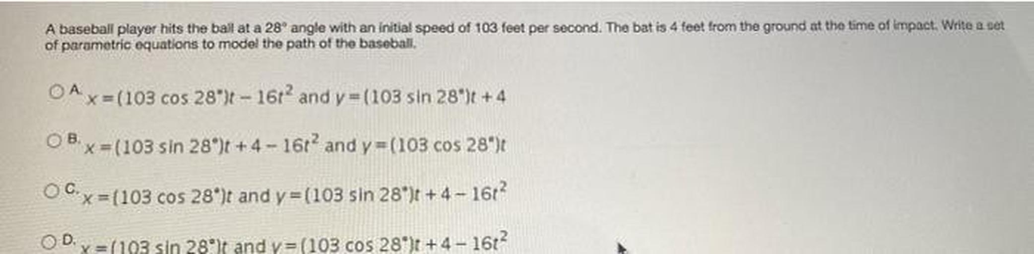 A baseball player hits the ball at a 28° angle with an initial speed of 103 feet per second. The bat is 4 feet from the ground at the time of impact. Write a set
of parametric equations to model the path of the baseball.
O A x=(103 cos 28°)t - 16t² and y=(103 sin 28°)t +4
O B x=(103 sin 28°)t +4-16t² and y=(103 cos 28°)t
O C x=(103 cos 28°)t and y=(103 sin 28°)t +4-16t²
O D x= (193 sin 28°)t and y=(103 cos 28°)t +4-16²