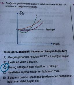 16. Aşağıdaki grafikte farklı gazların sabit sıcaklıkta PV/RT-P
oranlarının değişimi verilmiştir.
PV
R.T
Z
ideal gaz
Y
1
P(atm)
Buna göre, aşağıdaki ifadelerden hangisi doğrudur?
A) Gerçek gazlar her koşulda PV/RT = 1 eşitliğini sağlar.
B) ideale en yakın z gazıdır.
C Basınç arttıkça X gazı ideallikten uzaklaşır.
D) Ideallikten sapma miktarı en fazla olan Y'dir.
E) Z gazının basıncı, ideal gaz denkleminden hesaplanan
basınçtan daha büyük olur.