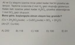 Al ve Cu alaşımı üzerine önce yeteri kadar NaOH çözeltisi ek-
leniyor. Tepkime sırasında 2 mol H₂ gazı oluştuğu gözleniyor.
Kalan katı üzerine yeteri kadar H₂SO4 çözeltisi eklendiğinde
1 mol SO₂ gazı oluşuyor.
Buna göre, başlangıçta alınan alaşım kaç gramdır?
(Cu + 2H₂SO4(suda) →→ CuSO4(suda) + SO₂ + 2H₂O)
(Al-27, Cu=64)
A) 200 B) 118
C) 108
D) 100
E) 91