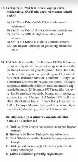17. Türkiye'nin 1974'te Kıbrıs'a yaptığı askerî
müdahaleye, SSCB'nin karşı çıkmasının sebebi
nedir?
A) SSCB'nin Kıbrıs'ın NATO üssü olmasından
çekinmesi
B) SSCB'nin Kıbrıs'taki Ortodoksları desteklemesi
C) SSCB'nin ABD ile ilişkilerini düzeltmek
istemesi
D