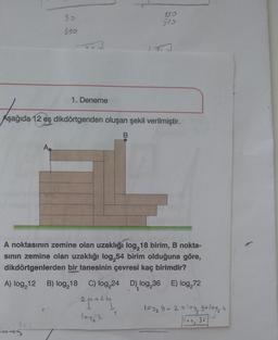 150
510
1. Deneme
Aşağıda 12 eş dikdörtgenden oluşan şekil verilmiştir.
B
A.
A noktasının zemine olan uzaklığı log,18 birim, B nokta-
sının zemine olan uzaklığı log,54 birim olduğuna göre,
dikdörtgenlerden bir tanesinin çevresi kaç birimdir?
A) log₂12 B) log₂18 C) log,24 D), log,36 E) log₂72
20+25
1
log₂ 3
cary
30
330
1
109₂ 9+2 = log₂ g+10y₂4
loy 36