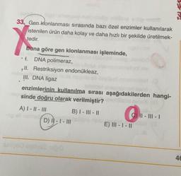 33. Gen klonlanması sırasında bazı özel enzimler kullanılarak
istenilen ürün daha kolay ve daha hızlı bir şekilde üretilmek-
tedir.
Buna göre gen klonlanması işleminde,
t.
DNA polimeraz,
ll. Restriksiyon endonükleaz,
III. DNA ligaz
B
enzimlerinin kullanılma sırası aşağıdakilerden hangi-
sinde doğru olarak verilmiştir?
A) I - II - III
B) I - III - II
CII-III-I
D) I- I - III
E) III-I-II
278
46